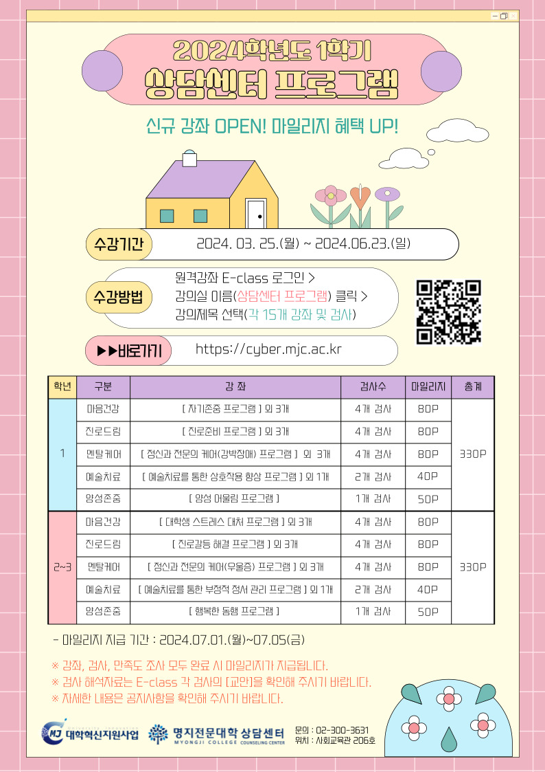 2024학년도 1학기 상담센터 프로그램 / 신규 강좌 OPEN! 마일리지 혜택 UP! / 수강기간:2024. 03. 25.(월)~ 2024.06.23.(일) 수강방법:원격강좌 E-class 로그인 > 강의실 이름(삼담센터 프로그램) 클릭> 강의제목 선택(각 15개 강좌 및 검사) ▶▶바로가기:https://cyber.mjc.ac.kr / (QR코드) / 학년/구분/강좌/검사수/마일리지/총계 / 학년:1/구분:마음건강/강좌:[자기존중 프로그램] 외 3개/검사수:4개 검사/마일리지:80P/총계:330P / 학년:1/구분:진로드림/강좌:[진로준비 프로그램] 외 3개/검사수:4개 검사/마일리지:80P/총계:330P / 학년:1/구분:멘탈케어/강좌:[정신과 전문의 케어(강박장애) 프로그램] 외 3개/검사수:4개 검사/마일리지:80P/총계:330P / 학년:1/구분:예술치료/강좌:[예술치료를 통한 상호작용 향상 프로그램] 외 1개/검사수:2개 검사/마일리지:40P/총계:330P / 학년:1/구분:양성존중/강좌:[양성 어울림 프로그램]/검사수:1개 검사/마일리지:50P/총계:330P / 학년:2~3/구분:마음건강/강좌:[대학생 스트레스 대처 프로그램] 외 3개/검사수:4개 검사/마일리지:80P/총계:330P / 학년:2~3/구분:진로드림/강좌:[진로갈등 해결 프로그램]외 3개/검사수:4개 검사/마일리지:80P/총계:330P / 학년:2~3/구분:멘탈케어/강좌:[정신과 전문의 케어(우울증) 프로그램] 외 3개/검사수:4개 검사/마일리지:80P/총계:330P / 학년:2~3/구분:예술치료/강좌:[예술치료를 통한 부정적 정서 관리 프로그램] 외 1개/검사수:2개 검사/마일리지:40P/총계:330P / 학년:2~3/구분:양성존중/강좌:[행복한 동행 프로그램]/검사수:1개 검사/마일리지:50P/총계:330P / - 마일리지 지급 기간 : 2024.07.01.(월)~07.05(금)/ ※ 강좌, 검사, 만족도 조사 모두 완료 시 마일리지가 지급됩니다. / ※ 검사 해석자료는 E-class 각 검사의 [교만]을 확인해 주시기 바랍니다. / ※ 자세한 내용은 공지사항을 확인해 주시기 바랍니다. / MJ 대학혁신지원사업 / 명지전문대학 상담센터 MYONGJI COLLEGE COUNSELING CENTER / 문의: 02-300-3631 , 위치 : 사회교육관 206호